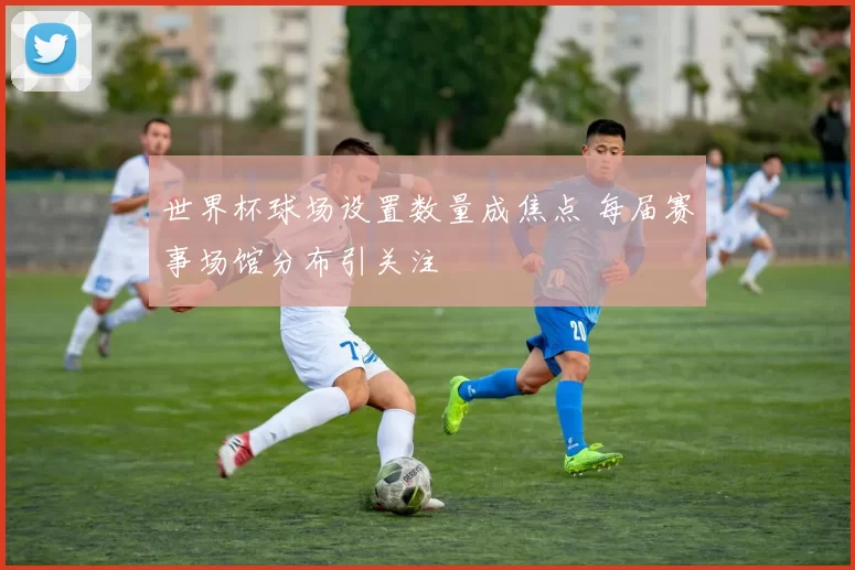 世界杯球场设置数量成焦点 每届赛事场馆分布引关注