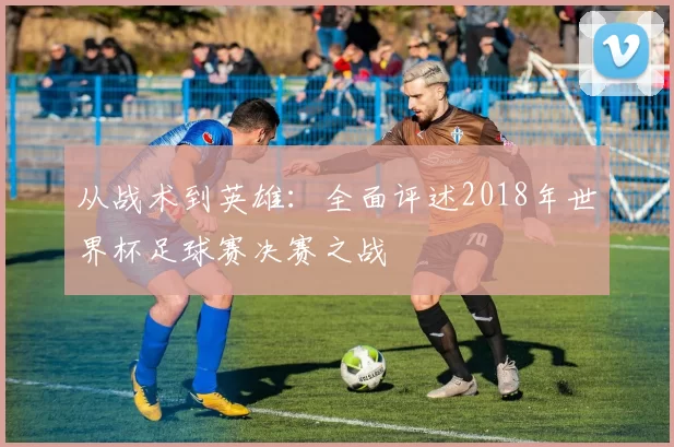 从战术到英雄：全面评述2018年世界杯足球赛决赛之战