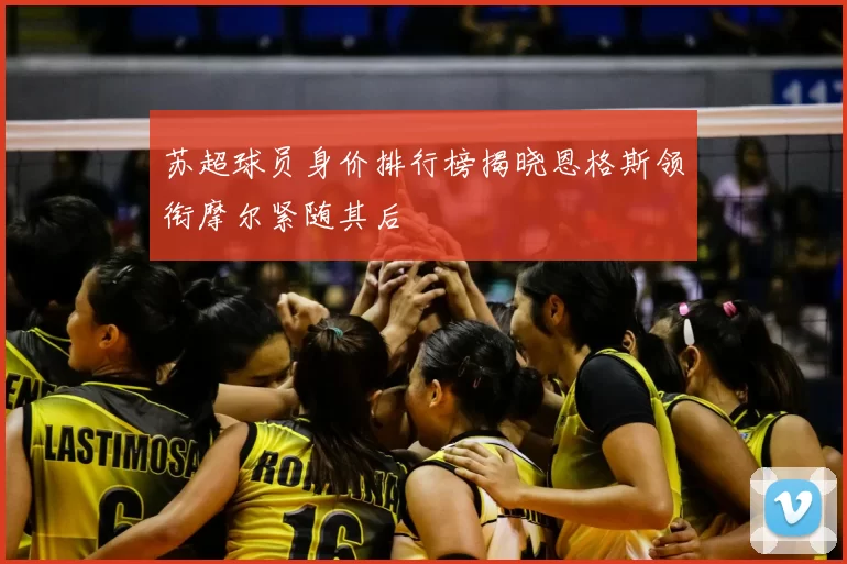 苏超球员身价排行榜揭晓恩格斯领衔摩尔紧随其后