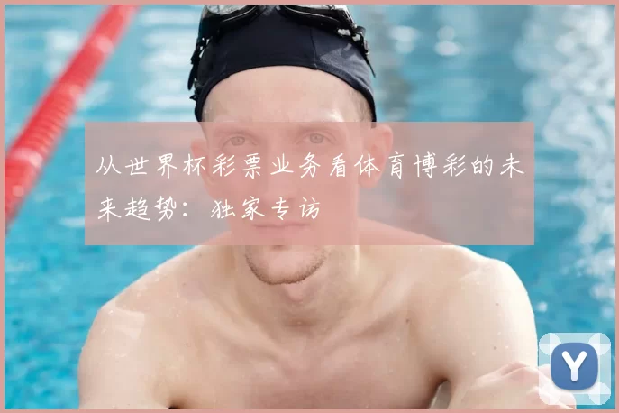 从世界杯彩票业务看体育博彩的未来趋势:独家专访