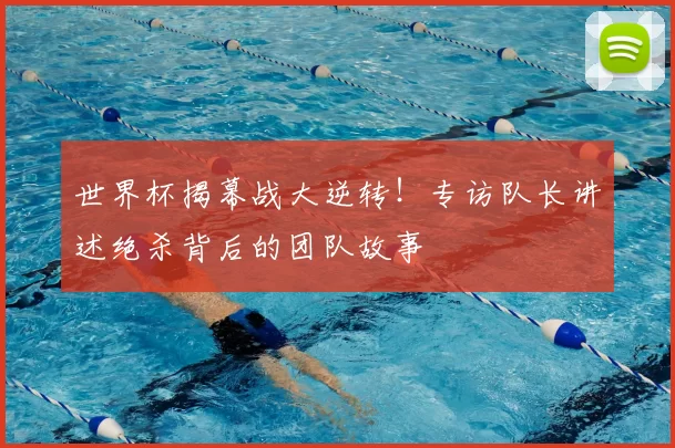 世界杯揭幕战大逆转!专访队长讲述绝杀背后的团队故事