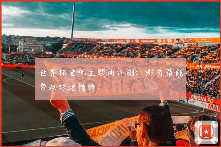 世界杯酒吧主题曲评测：哪首最能带动球迷情绪？