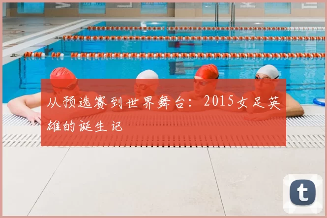 从预选赛到世界舞台：2015女足英雄的诞生记