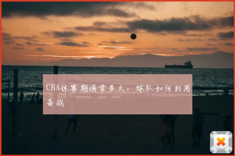 CBA休赛期通常多久，球队如何利用备战