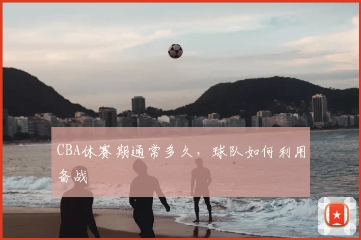 CBA休赛期通常多久，球队如何利用备战