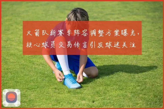 火箭队新赛季阵容调整方案曝光,核心球员交易传言引发球迷关注