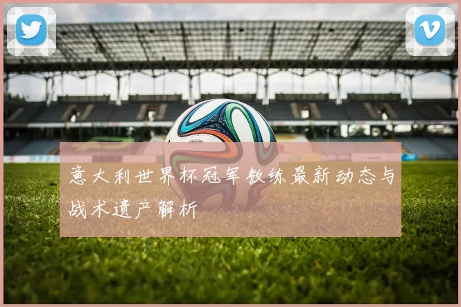 意大利世界杯冠军教练最新动态与战术遗产解析