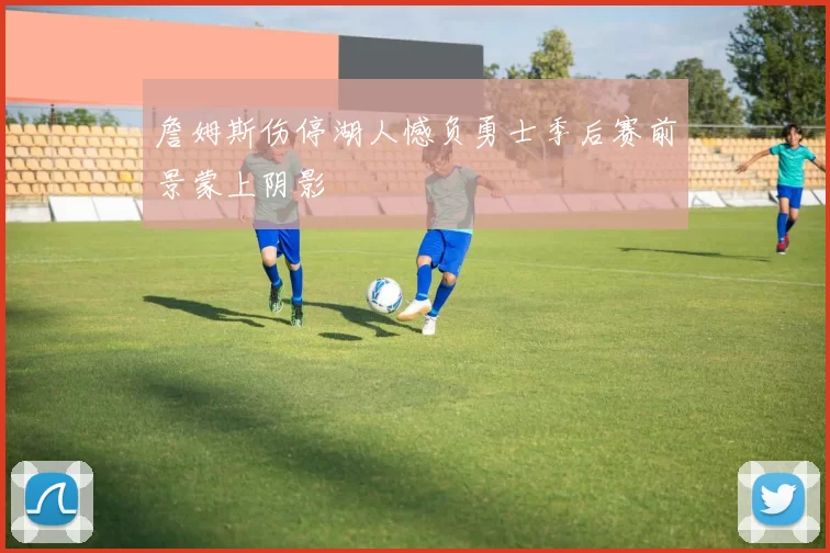 詹姆斯伤停湖人憾负勇士季后赛前景蒙上阴影