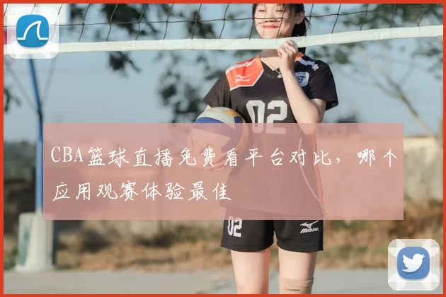 CBA篮球直播免费看平台对比，哪个应用观赛体验最佳