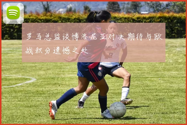罗马总监谈博洛尼亚对决期待与欧战积分遗憾之处