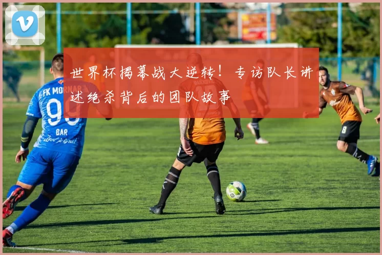 世界杯揭幕战大逆转！专访队长讲述绝杀背后的团队故事