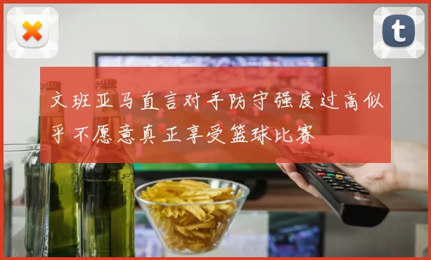 文班亚马直言对手防守强度过高似乎不愿意真正享受篮球比赛