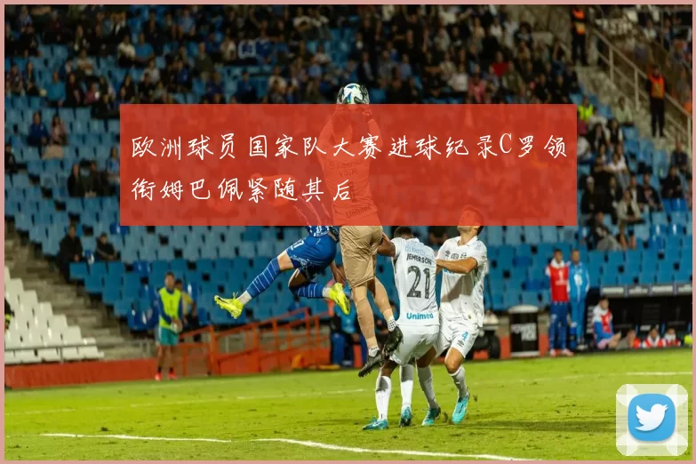 欧洲球员国家队大赛进球纪录C罗领衔姆巴佩紧随其后