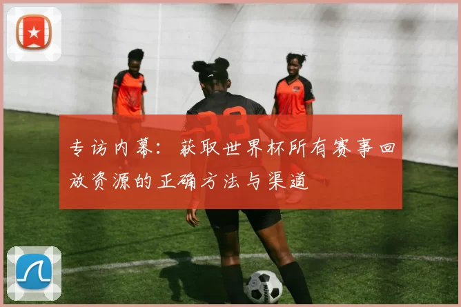 专访内幕:获取世界杯所有赛事回放资源的正确方法与渠道