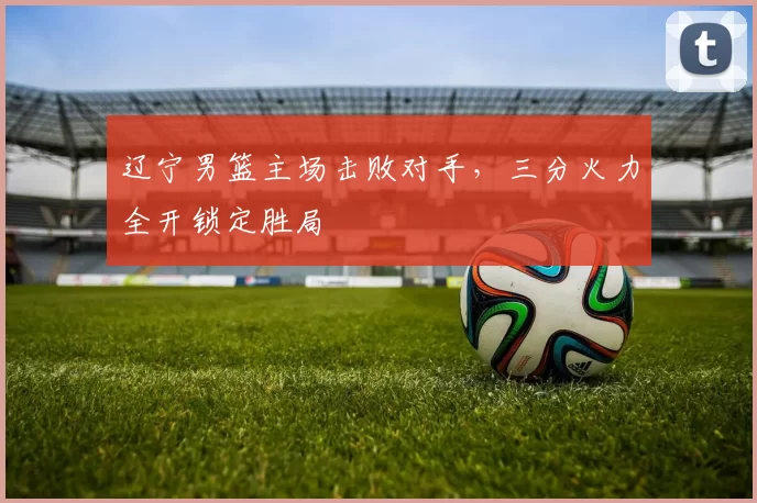辽宁男篮主场击败对手，三分火力全开锁定胜局