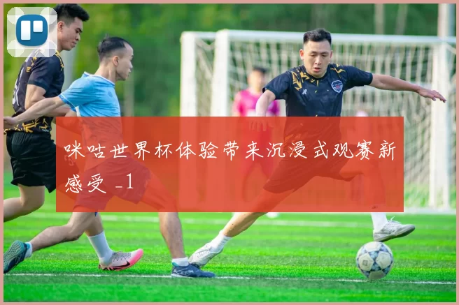 咪咕世界杯体验带来沉浸式观赛新感受 _1
