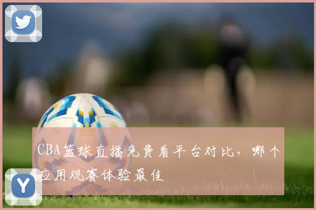 CBA篮球直播免费看平台对比，哪个应用观赛体验最佳
