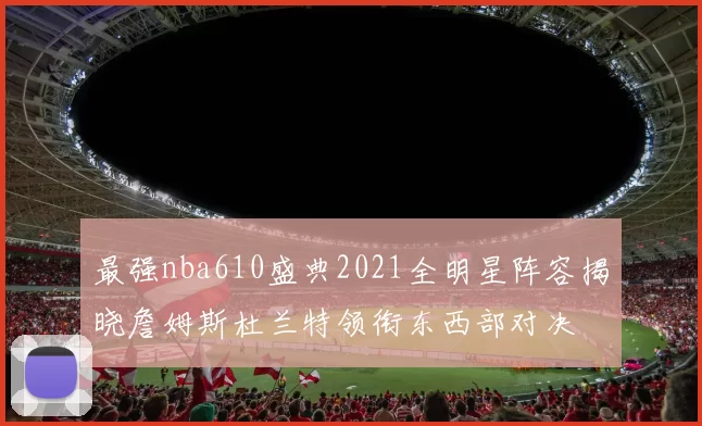 最强nba610盛典2021全明星阵容揭晓詹姆斯杜兰特领衔东西部对决