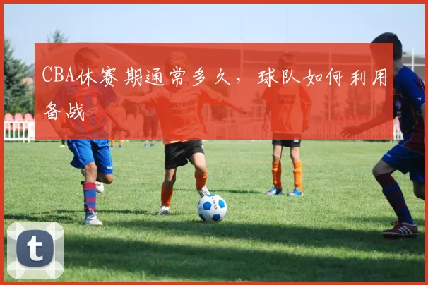CBA休赛期通常多久，球队如何利用备战