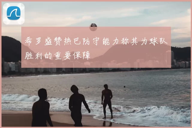 希罗盛赞热巴防守能力称其为球队胜利的重要保障