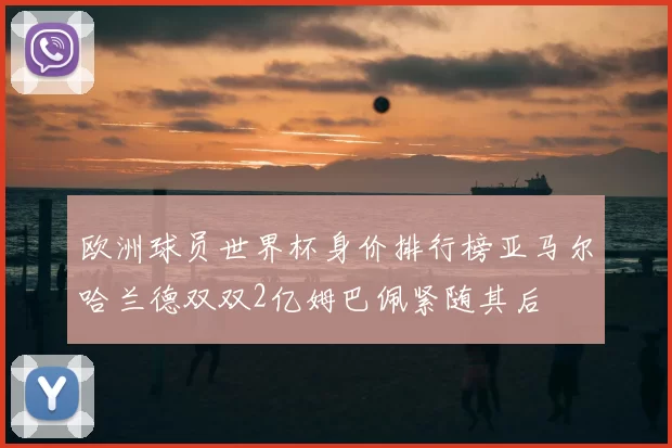 欧洲球员世界杯身价排行榜亚马尔哈兰德双双2亿姆巴佩紧随其后