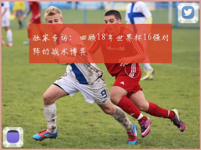 独家专访：回顾18年世界杯16强对阵的战术博弈