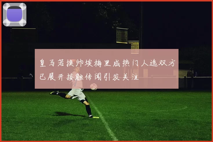 皇马若换帅埃梅里成热门人选双方已展开接触传闻引发关注