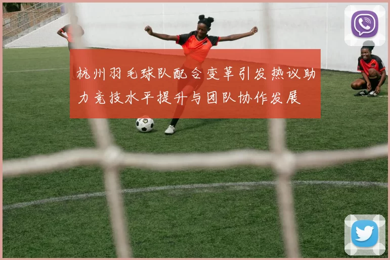 杭州羽毛球队配合变革引发热议助力竞技水平提升与团队协作发展